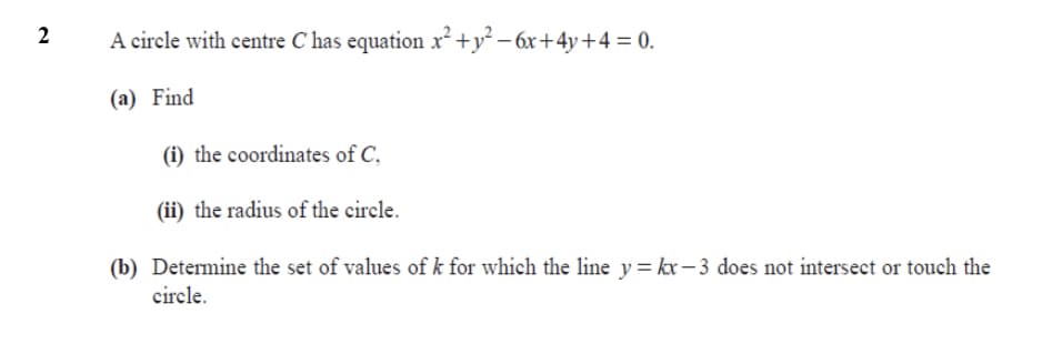 A circle with centre C has equation x² +y² – 6x+4y+4 = 0.
(a) Find
(i) the coordinates of C.
(ii) the radius of the circle.
(b) Determine the set of values of k for which the line y= kx– 3 does not intersect or touch the
circle.
2.
