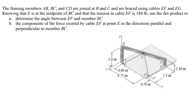 The framing members AB, BC, and CD are joined at B and C and are braced using cables EF and EG.
Knowing that E is at the midpoint of BC and that the tension in cable EF is 184 lb, use the dot product to
a. determine the angle between EF and member BC
b. the components of the force exerted by cable EF at point E in the directions parallel and
perpendicular to member BC.
5.0 m
2.30 m
0.60 m
9.75 m
7.3 m
0.70 m
