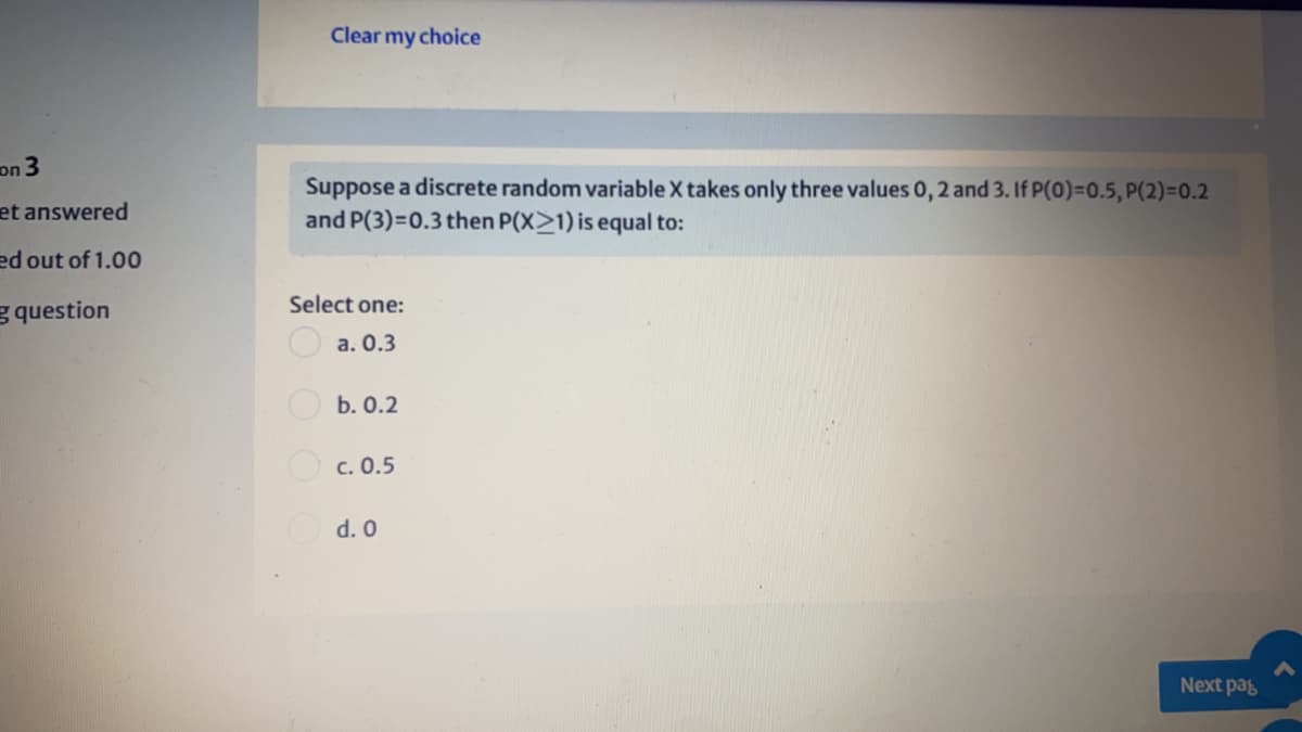Clear my choice
on 3
Suppose a discrete random variable X takes only three values 0, 2 and 3. If P(0)=D0.5, P(2)=0.2
and P(3)=D0.3 then P(X>1) is equal to:
et answered
ed out of 1.00
Select one:
g question
O a. 0.3
Ob. 0.2
Oc. 0.5
d. 0
Next pag
