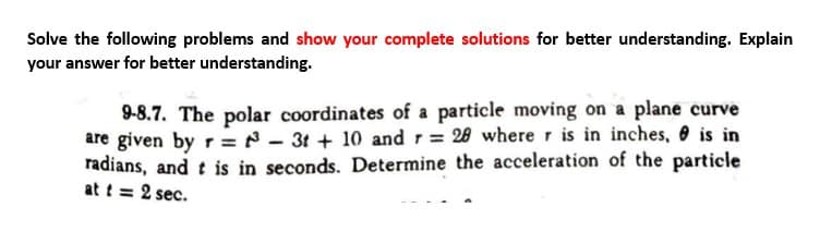 Solve the following problems and show your complete solutions for better understanding. Explain
your answer for better understanding.
9-8.7. The polar coordinates of a particle moving on a plane curve
are given by r = 3t +10 and r = 20 where r is in inches, is in
radians, and t is in seconds. Determine the acceleration of the particle
at t = 2 sec.