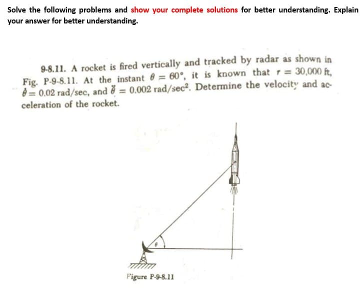 Solve the following problems and show your complete solutions for better understanding. Explain
your answer for better understanding.
9-8.11. A rocket is fired vertically and tracked by radar as shown in
Fig. P-9-8.11. At the instant 8= 60°, it is known that r = 30,000 ft,
8=0.02 rad/sec, and = 0.002 rad/sec². Determine the velocity and ac
celeration of the rocket.
Figure P-9-8.11
