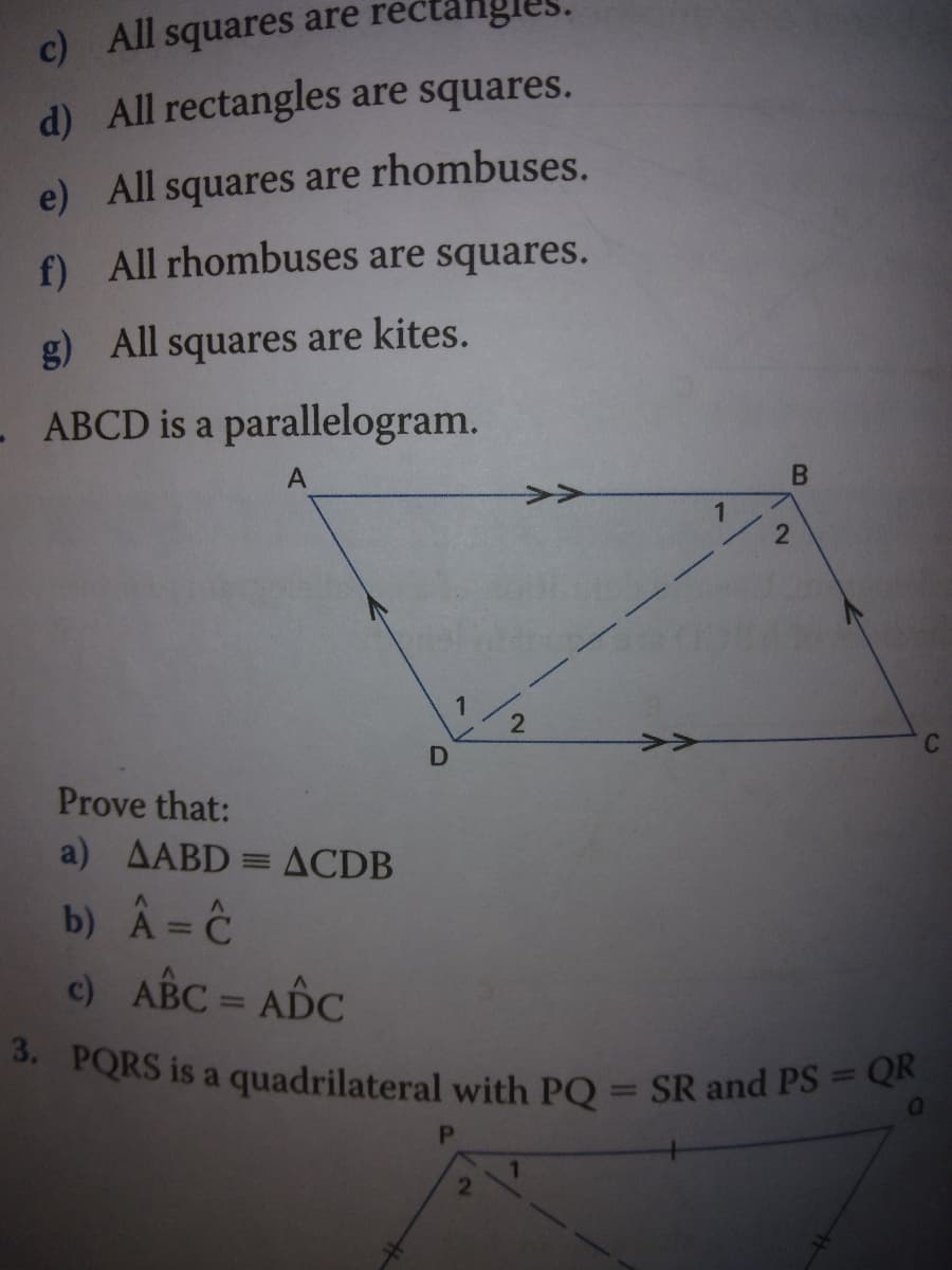 3. PQRS is a quadrilateral with PQ = SR and PS = QR
rec
are
c)
All
squares
d) All rectangles are squares.
e) All squares are rhombuses.
f) All rhombuses are squares.
g)
All squares are kites.
- ABCD is a parallelogram.
>>
Prove that:
a) AABD = ACDB
b) Â= Ĉ
c) ABC = ADC
%3D
%3D
%3D
%3D

