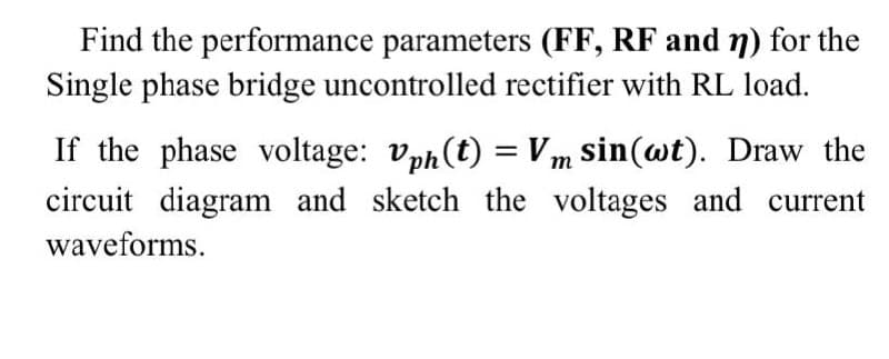 Find the performance parameters (FF, RF and 7) for the
Single phase bridge uncontrolled rectifier with RL load.
If the phase voltage: vph(t) = Vm sin(wt). Draw the
circuit diagram and sketch the voltages and current
waveforms.
