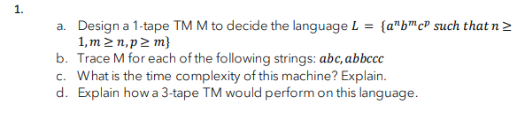 1.
a. Design a 1-tape TM M to decide the language L = {a"bmcP such that n 2
1,m 2 n, p2 m}
b. Trace M for each of the following strings: abc, abbccc
c. What is the time complexity of this machine? Explain.
d. Explain how a 3-tape TM would perform on this language.
