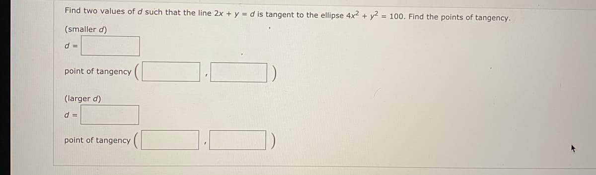 Find two values of d such that the line 2x + y = d is tangent to the ellipse 4x2 + y2 = 100. Find the points of tangency.
(smaller d)
d =
point of tangency
(larger d)
d =
point of tangency
