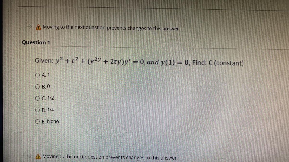 A Moving to the next question prevents changes to this answer.
Question 1
Given: y² + t² + (e²y + 2ty)y' = 0, and y(1) = 0, Find: C (constant)
OA. 1
OB. 0
O C. 1/2
OD. 1/4
OE. None
A Moving to the next question prevents changes to this answer.
