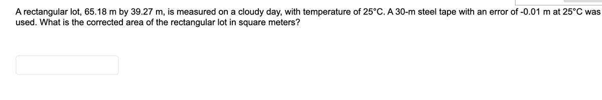 A rectangular lot, 65.18 m by 39.27 m, is measured on a cloudy day, with temperature of 25°C. A 30-m steel tape with an error of -0.01 m at 25°C was
used. What is the corrected area of the rectangular lot in square meters?