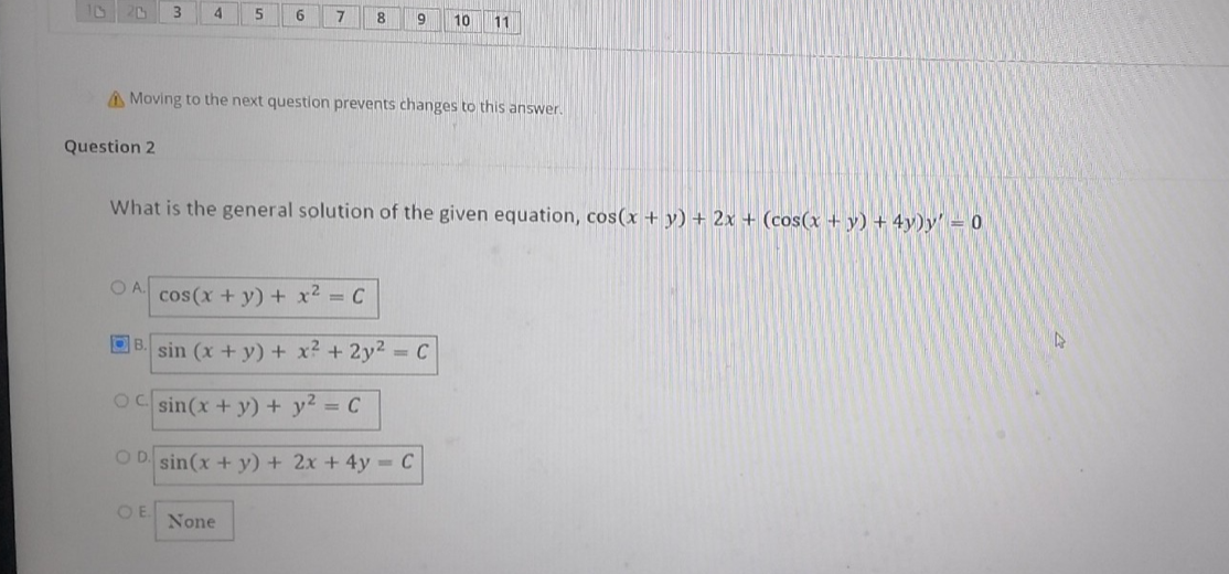 Question 2
4
OA.
5
6
Moving to the next question prevents changes to this answer.
OE
7
What is the general solution of the given equation, cos(x + y) + 2x + (cos(x + y) + 4y)y' = 0
None
8
cos(x + y) + x² = C
B.
sin (x + y) + x² + 2y² = C
OC sin(x + y) +
OD sin(x + y) + 2x + 4y = C
9 10 11
y² = C