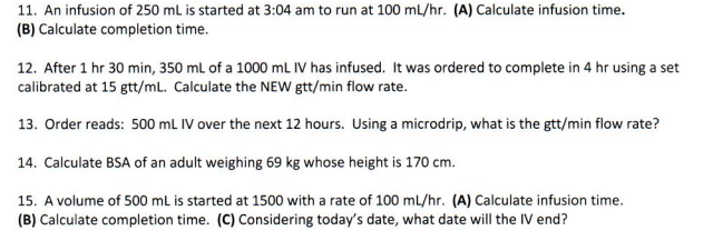 11. An infusion of 250 mL is started at 3:04 am to run at 100 mL/hr. (A) Calculate infusion time.
(B) Calculate completion time.
12. After 1 hr 30 min, 350 ml of a 1000 mL IV has infused. It was ordered to complete in 4 hr using a set
calibrated at 15 gtt/mL. Calculate the NEW gtt/min flow rate.
13. Order reads: 500 mL IV over the next 12 hours. Using a microdrip, what is the gtt/min flow rate?
14. Calculate BSA of an adult weighing 69 kg whose height is 170 cm.
15. A volume of 500 ml is started at 1500 with a rate of 100 mL/hr. (A) Calculate infusion time.
(B) Calculate completion time. (C) Considering today's date, what date will the IV end?
