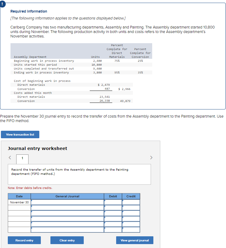 Required Information
[The following information applies to the questions displayed below.]
Carlberg Company has two manufacturing departments, Assembly and Painting. The Assembly department started 10,800
units during November. The following production activity in both units and costs refers to the Assembly department's
November activities.
Assembly Department
Beginning work in process inventory
Units started this period
Units completed and transferred out
Ending work in process inventory
Cost of beginning work in process
Direct materials
Conversion
Costs added this month
Direct materials
Conversion
View transaction list
Journal entry worksheet
1
Note: Enter debits before credits.
Date
November 30
Record entry
Units
General Journal
2,400
10,800
9,400
3,800
Clear entry
Percent
Complete for
Direct
Materials
75%
Prepare the November 30 journal entry to record the transfer of costs from the Assembly department to the Painting department. Use
the FIFO method.
$ 2,479
487
23,541
26,338
Record the transfer of units from the Assembly department to the Painting
department (FIFO method.)
95%
$ 2,966
Debit
Percent
Complete for
Conversion
25%
49,879
35%
Credit
View general journal