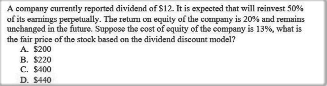 A company currently reported dividend of $12. It is expected that will reinvest 50%
of its earnings perpetually. The return on equity of the company is 20% and remains
unchanged in the future. Suppose the cost of equity of the company is 13%, what is
the fair price of the stock based on the dividend discount model?
A. $200
В. S220
C. $400
D. $440
