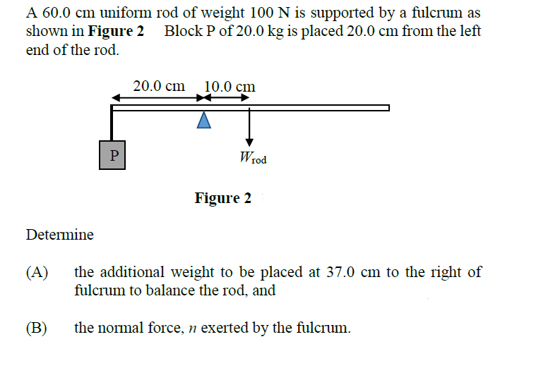 A 60.0 cm uniform rod of weight 100 N is supported by a fulcrum as
shown in Figure 2 Block P of 20.0 kg is placed 20.0 cm from the left
end of the rod.
20.0 cm
10.0 cm
P
Wrod
Figure 2
Determine
(A)
the additional weight to be placed at 37.0 cm to the right of
fulcrum to balance the rod, and
(В)
the normal force, n exerted by the fulcrum.
