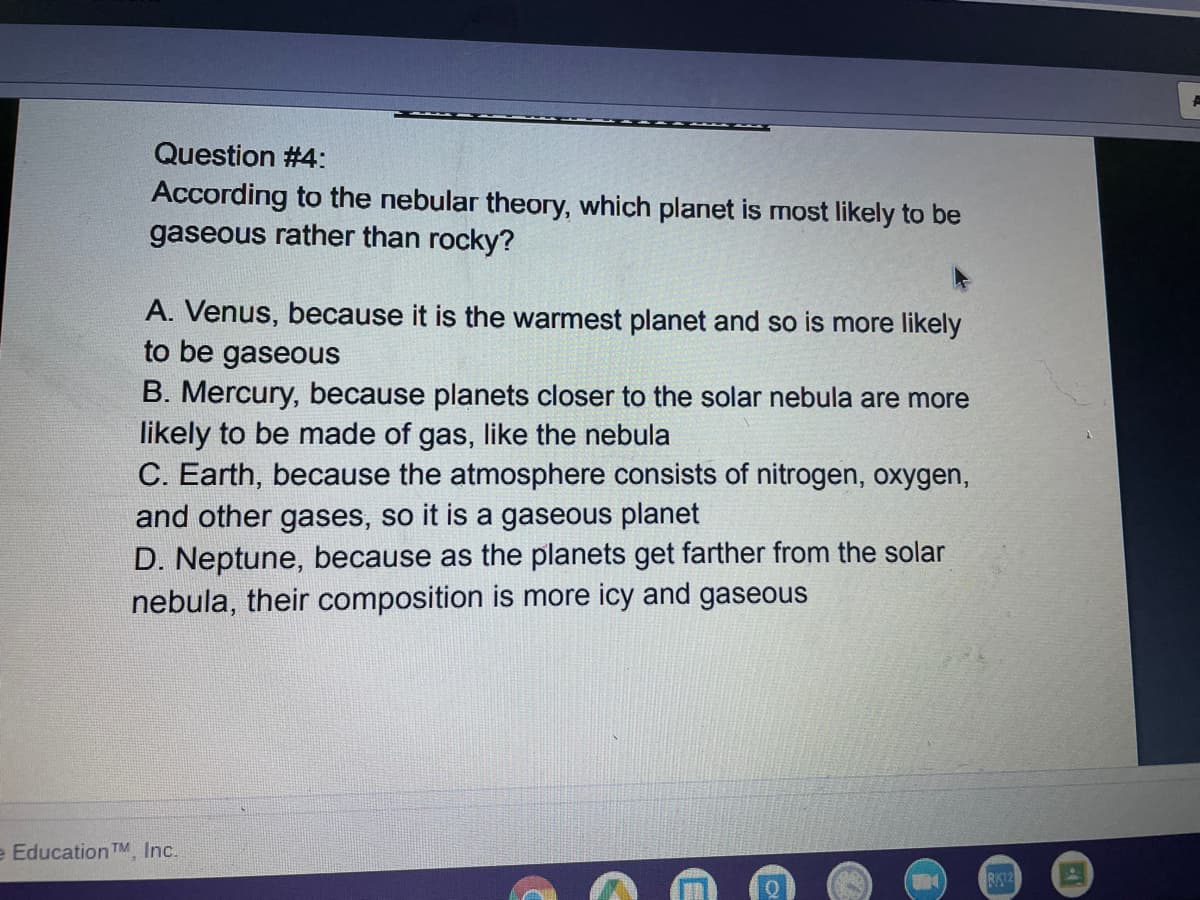 Question #4:
According to the nebular theory, which planet is most likely to be
gaseous rather than rocky?
A. Venus, because it is the warmest planet and so is more likely
to be gaseous
B. Mercury, because planets closer to the solar nebula are more
likely to be made of gas, like the nebula
C. Earth, because the atmosphere consists of nitrogen, oxygen,
and other gases, so it is a gaseous planet
D. Neptune, because as the planets get farther from the solar
nebula, their composition is more icy and gaseous
e Education TM Inc.
RK12
