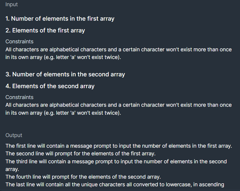 Input
1. Number of elements in the first array
2. Elements of the first array
Constraints
All characters are alphabetical characters and a certain character won't exist more than once
in its own array (e.g. letter 'a' won't exist twice).
3. Number of elements in the second array
4. Elements of the second array
Constraints
All characters are alphabetical characters and a certain character won't exist more than once
in its own array (e.g. letter 'a' won't exist twice).
Output
The first line will contain a message prompt to input the number of elements in the first array.
The second line will prompt for the elements of the first array.
The third line will contain a message prompt to input the number of elements in the second
array.
The fourth line will prompt for the elements of the second array.
The last line will contain all the unique characters all converted to lowercase, in ascending