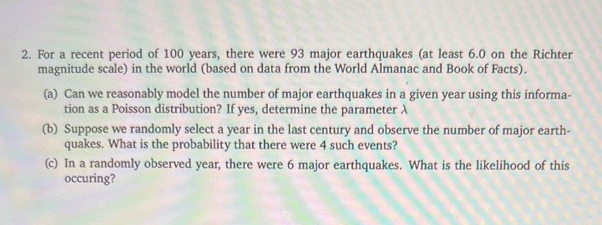 2. For a recent period of 100 years, there were 93 major earthquakes (at least 6.0 on the Richter
magnitude scale) in the world (based on data from the World Almanac and Book of Facts).
(a) Can we reasonably model the number of major earthquakes in a given year using this informa-
tion as a Poisson distribution? If yes, determine the parameter >
(b) Suppose we randomly select a year in the last century and observe the number of major earth-
quakes. What is the probability that there were 4 such events?
(c) In a randomly observed year, there were 6 major earthquakes. What is the likelihood of this
occuring?
