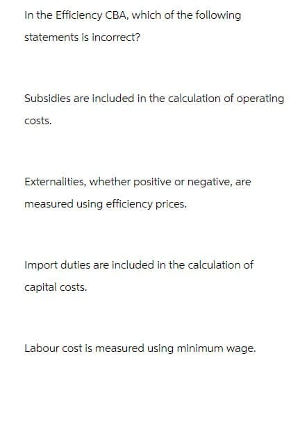 In the Efficiency CBA, which of the following
statements is incorrect?
Subsidies are included in the calculation of operating
costs.
Externalities, whether positive or negative, are
measured using efficiency prices.
Import duties are included in the calculation of
capital costs.
Labour cost is measured using minimum wage.