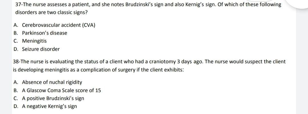 37-The nurse assesses a patient, and she notes Brudzinski's sign and also Kernig's sign. Of which of these following
disorders are two classic signs?
A. Cerebrovascular accident (CVA)
B. Parkinson's disease
C. Meningitis
D. Seizure disorder
38-The nurse is evaluating the status of a client who had a craniotomy 3 days ago. The nurse would suspect the client
is developing meningitis as a complication of surgery if the client exhibits:
A. Absence of nuchal rigidity
B. A Glascow Coma Scale score of 15
C. A positive Brudzinski's sign
D. A negative Kernig's sign