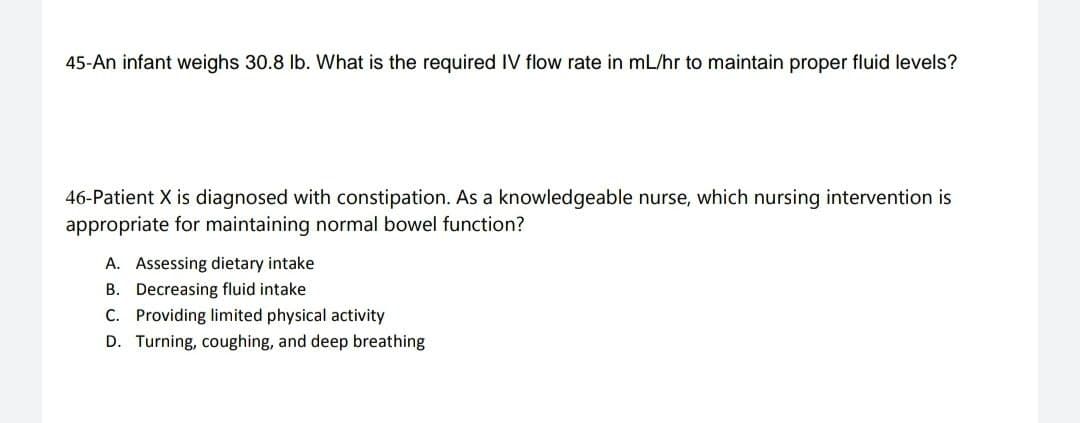 45-An infant weighs 30.8 lb. What is the required IV flow rate in mL/hr to maintain proper fluid levels?
46-Patient X is diagnosed with constipation. As a knowledgeable nurse, which nursing intervention is
appropriate for maintaining normal bowel function?
A. Assessing dietary intake.
B. Decreasing fluid intake
C. Providing limited physical activity
D. Turning, coughing, and deep breathing