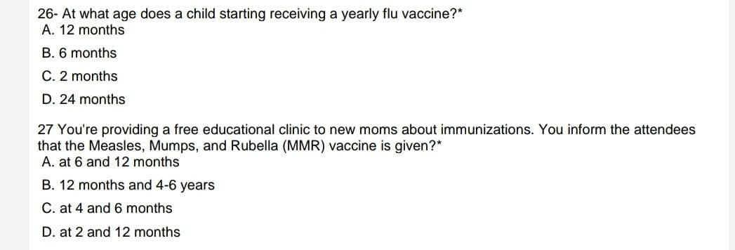 26- At what age does a child starting receiving a yearly flu vaccine?*
A. 12 months
B. 6 months
C. 2 months
D. 24 months
27 You're providing a free educational clinic to new moms about immunizations. You inform the attendees
that the Measles, Mumps, and Rubella (MMR) vaccine is given?*
A. at 6 and 12 months
B. 12 months and 4-6 years
C. at 4 and 6 months
D. at 2 and 12 months