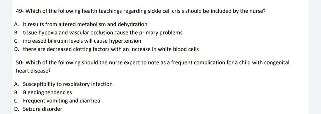 49- Which of the following health teachings regarding sickle cell crisis should be included by the nurse!
A. it results from altered metabolism and dehydration
B. tissue hypoxia and vascular occlusion cause the primary problems
C. increased bilirubin levels will cause hypertension
D. there are decreased clotting factors with an increase in white blood cells
50- Which of the following should the nurse expect to note as a frequent complication for a child with congenital
heart disease!
A. Susceptibility to respiratory infection
B. Bleeding tendencies
C. Frequent vomiting and diarrhea
D. Seizure disorder