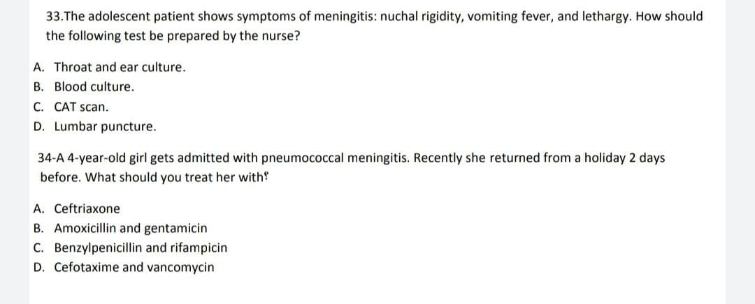 33. The adolescent patient shows symptoms of meningitis: nuchal rigidity, vomiting fever, and lethargy. How should
the following test be prepared by the nurse?
A. Throat and ear culture.
B. Blood culture.
C. CAT scan.
D. Lumbar puncture.
34-A 4-year-old girl gets admitted with pneumococcal meningitis. Recently she returned from a holiday 2 days
before. What should you treat her with
A. Ceftriaxone
B. Amoxicillin and gentamicin
C. Benzylpenicillin and rifampicin
D. Cefotaxime and vancomycin