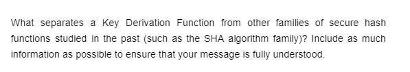 What separates a Key Derivation Function from other families of secure hash
functions studied in the past (such as the SHA algorithm family)? Include as much
information as possible to ensure that your message is fully understood.