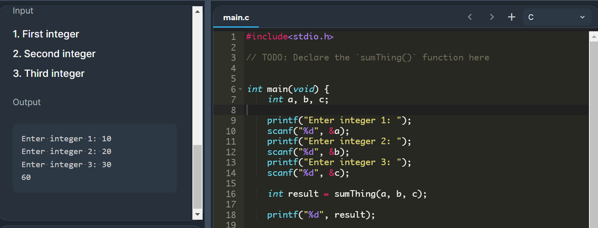 Input
main.c
+
1. First integer
1 #include<stdio.h>
2. Second integer
// TODO: Declare the`sumThing()` function here
3
4
3. Third integer
int main(void) {
int a, b, c;
6
7
Output
8
printf("Enter integer 1: ");
scanf("%d", &a);
printf("Enter integer 2: ");
scanf("%d", &b);
printf("Enter integer 3: ");
scanf("%d", &c);
9.
10
Enter integer 1: 10
11
Enter integer 2: 20
12
Enter integer 3: 30
14
60
15
16
int result = sumThing(a, b, c);
17
18
printf("%d", result);
19
3456
