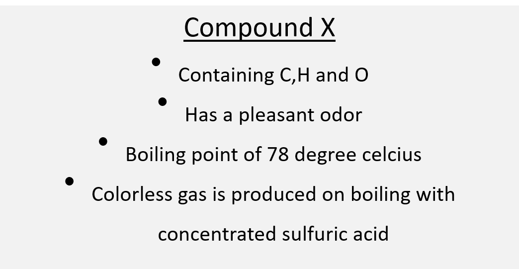 Compound X
Containing C,H and O
Has a pleasant odor
Boiling point of 78 degree celcius
Colorless gas is produced on boiling with
concentrated sulfuric acid

