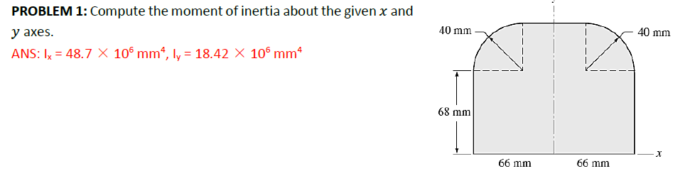 PROBLEM 1: Compute the moment of inertia about the given x and
y axes.
ANS: Ix = 48.7 × 106 mm², ly = 18.42 × 106 mm²
40 mm
40 mm
68 mm
x
66 mm
66 mm