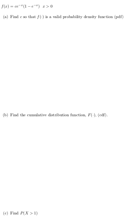 f(x) = ce-"(1 – e) r> 0
(a) Find c so that f(-) is a valid probability density function (pdf)
(b) Find the cumulative distribution function, F(-), (cdf).
(c) Find P(X > 1)
