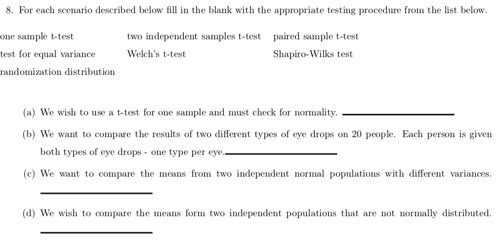 8. For each scenario described below fill in the blank with the appropriate testing procedure from the list below.
paired sample t-test
one sample t-test
two independent samples t-test
Welch's t-test
Shapiro-Wilks test
test for equal variance
randomization distribution
(a) We wish to use a t-test for one sample and must check for normality.
(b) We want to compare the results of two different types of eye drops on 20 people. Each person is given
both types of eye drops - one type per eye..
(c) We want to compare the means from two independent normal populations with different variances.
(d) We wish to compare the means form two independent populations that are not normally distributed.
