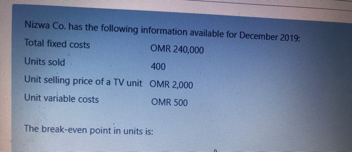Nizwa Co. has the following information available for December 2019:
Total fixed costs
OMR 240,000
Units sold
400
Unit selling price of a TV unit OMR 2,000
Unit variable costs
OMR 500
The break-even point in units is:
