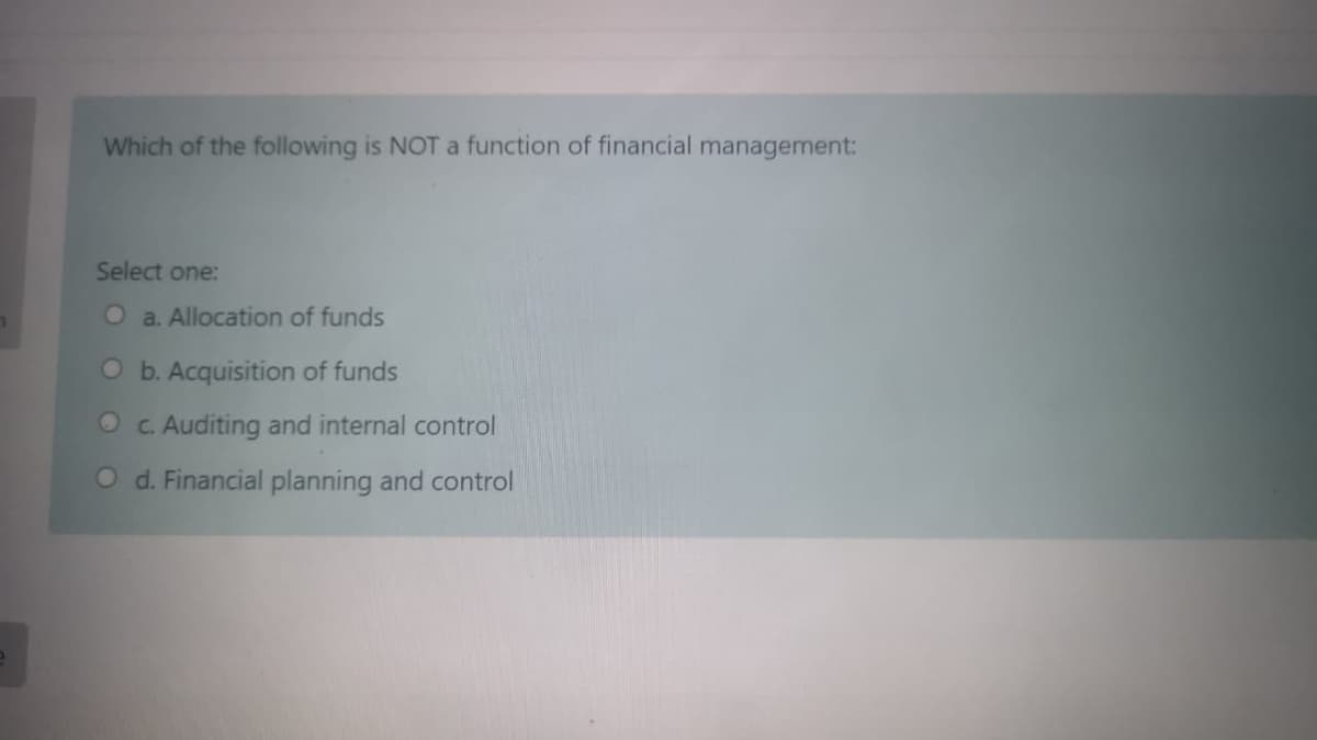 Which of the following is NOT a function of financial management:
Select one:
O a. Allocation of funds
O b. Acquisition of funds
O c. Auditing and internal control
O d. Financial planning and control
