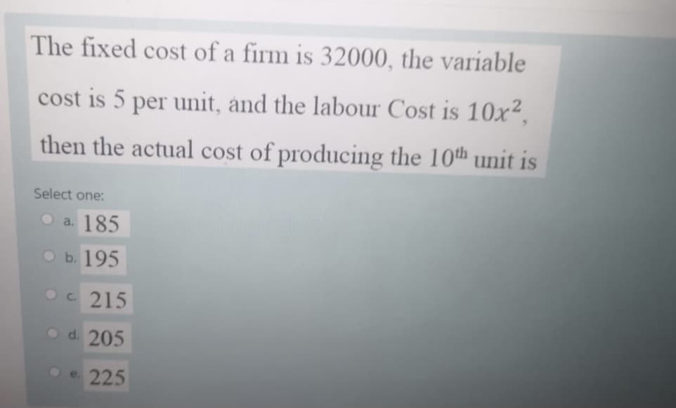 The fixed cost of a firm is 32000, the variable
cost is 5 per unit, and the labour Cost is 10x?.
then the actual cost of producing the 10th unit is
Select one:
a. 185
оь. 195
Oc 215
O d. 205
O e. 225
