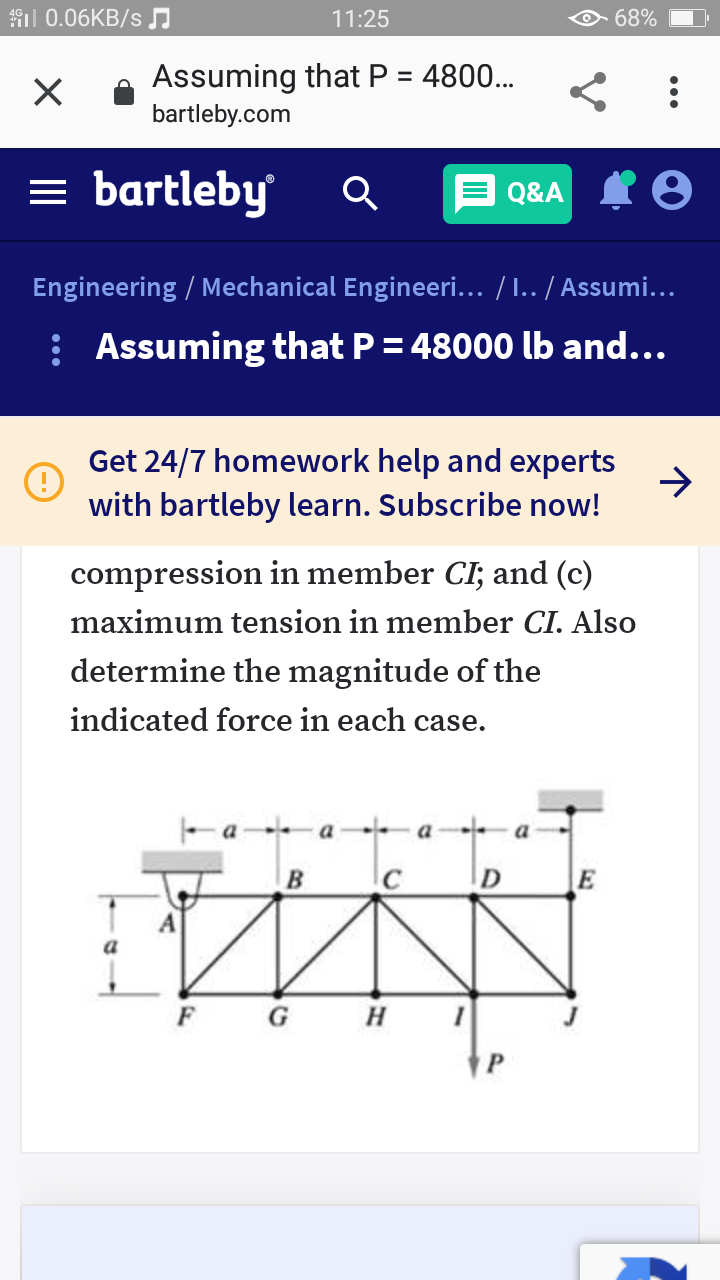 il 0.06KB/s
11:25
68%
Assuming that P = 4800..
bartleby.com
= bartleby
Q&A I O
Engineering / Mechanical Engineeri... / I.. / Assumi...
: Assuming that P = 48000 lb and...
Get 24/7 homework help and experts
with bartleby learn. Subscribe now!
compression in member CI; and (c)
maximum tension in member CI. Also
determine the magnitude of the
indicated force in each case.
a a
a
B
D
E
a
F
G
H
