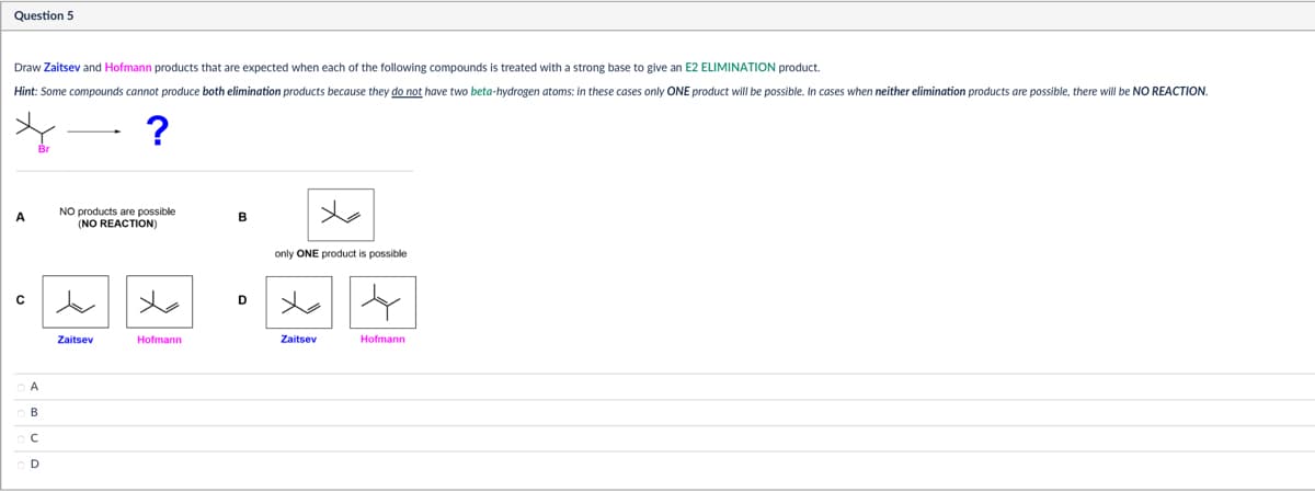 Question 5
Draw Zaitsev and Hofmann products that are expected when each of the following compounds is treated with a strong base to give an E2 ELIMINATION product.
Hint: Some compounds cannot produce both elimination products because they do not have two beta-hydrogen atoms: in these cases only ONE product will be possible. In cases when neither elimination products are possible, there will be NO REACTION.
?
NO products are possible
A
B
(NO REACTION)
B
only ONE product is possible
Zaitsev
Hofmann
Zaitsev
Hofmann