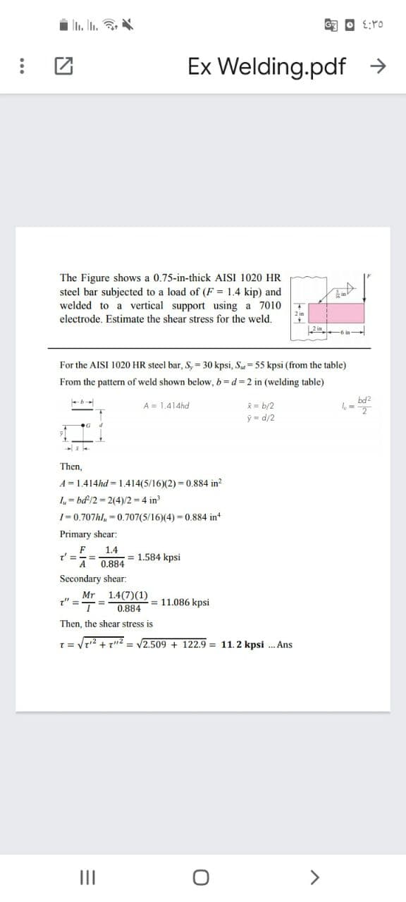 Ex Welding.pdf →
The Figure shows a 0.75-in-thick AISI 1020 HR
steel bar subjected to a load of (F = 1.4 kip) and
welded to a vertical support using a 7010
electrode. Estimate the shear stress for the weld.
For the AISI 1020 HR steel bar, S, = 30 kpsi, Su= 55 kpsi (from the table)
From the pattern of weld shown below, b= d = 2 in (welding table)
bd2
* = b/2
ý = d/2
A = 1.414hd
Then,
A = 1.414hd = 1.414(5/16)(2) = 0.884 in?
I= bd/2 = 2(4)/2 = 4 in
1= 0.707hl, = 0.707(5/16)(4) = 0.884 in
Primary shear:
F
t%3D
A
1.4
= 1.584 kpsi
0.884
Secondary shear:
Mr
" =
1.4(7)(1)
= 11.086 kpsi
0.884
Then, the shear stress is
1=Vr2 + t"2 = V2.509 + 122.9 = 11.2 kpsi . Ans
II
<>
