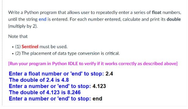 Write a Python program that allows user to repeatedly enter a series of float numbers,
until the string end is entered. For each number entered, calculate and print its double
(multiply by 2).
Note that
• (1) Sentinel must be used.
• (2) The placement of data type conversion is critical.
[Run your program in Python IDLE to verify if it works correctly as described above]
Enter a float number or 'end' to stop: 2.4
The double of 2.4 is 4.8
Enter a number or 'end' to stop: 4.123
The double of 4.123 is 8.246
Enter a number or 'end' to stop: end