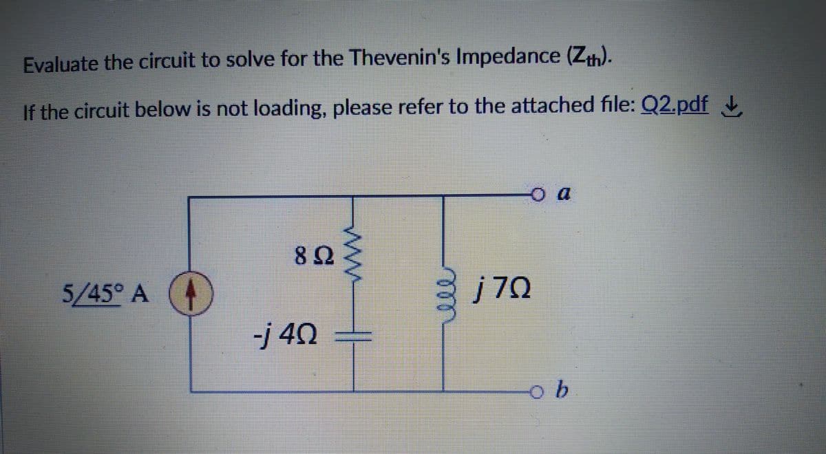 Evaluate the circuit to solve for the Thevenin's Impedance (Zh).
If the circuit below is not loading, please refer to the attached file: Q2.pdf
82
5/45° A
j70
-j 40
9.
