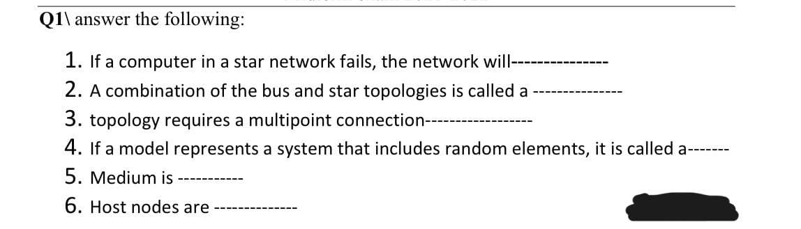 Q1\ answer the following:
1. If a computer in a star network fails, the network will--
2. A combination of the bus and star topologies is called a
3. topology requires a multipoint connection----
4. If a model represents a system that includes random elements, it is called a---
5. Medium is
6. Host nodes are
