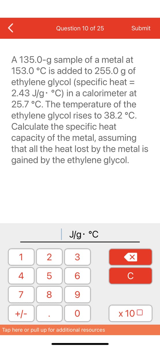 1
4
7
+/-
Question 10 of 25
A 135.0-g sample of a metal at
153.0 °C is added to 255.0 g of
ethylene glycol (specific heat =
2.43 J/g °C) in a calorimeter at
25.7 °C. The temperature of the
ethylene glycol rises to 38.2 °C.
Calculate the specific heat
capacity of the metal, assuming
that all the heat lost by the metal is
gained by the ethylene glycol.
2
5
8
| J/g. °C
3
60
9
O
Submit
Tap here or pull up for additional resources
XU
x 100