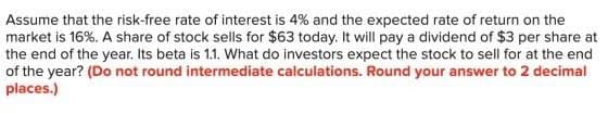 Assume that the risk-free rate of interest is 4% and the expected rate of return on the
market is 16%. A share of stock sells for $63 today. It will pay a dividend of $3 per share at
the end of the year. Its beta is 1.1. What do investors expect the stock to sell for at the end
of the year? (Do not round intermediate calculations. Round your answer to 2 decimal
places.)
