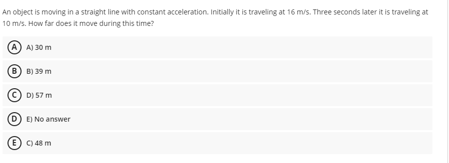 An object is moving in a straight line with constant acceleration. Initially it is traveling at 16 m/s. Three seconds later it is traveling at
10 m/s. How far does it move during this time?
(А) A) 30 m
в) в) 39 m
C) D) 57 m
E) No answer
E) C) 48 m
