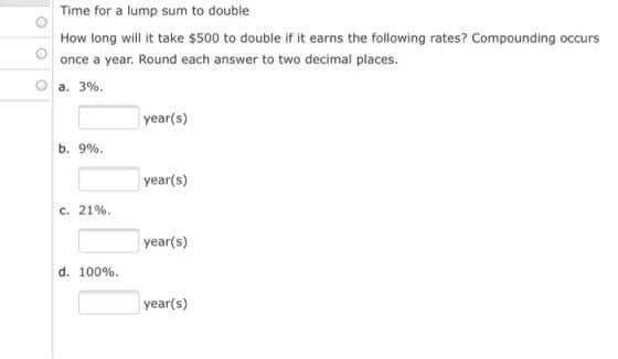 Time for a lump sum to double
How long will it take $500 to double if it earns the following rates? Compounding occurs
once a year. Round each answer to two decimal places.
O a. 3%.
year(s)
b. 9%.
year(s)
c. 21%.
year(s)
d. 100%.
year(s)
