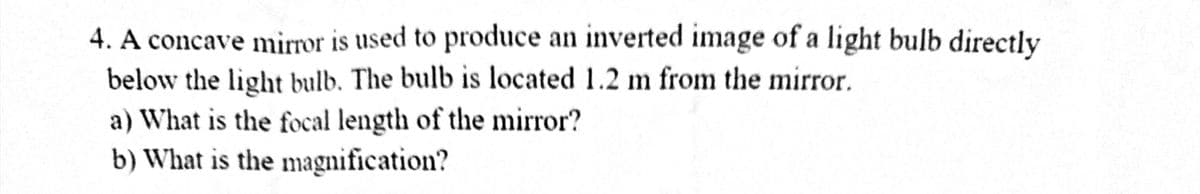 4. A concave mirror is used to produce an inverted image of a light bulb directly
below the light bulb. The bulb is located 1.2 m from the mirror.
a) What is the focal length of the mirror?
b) What is the magnification?