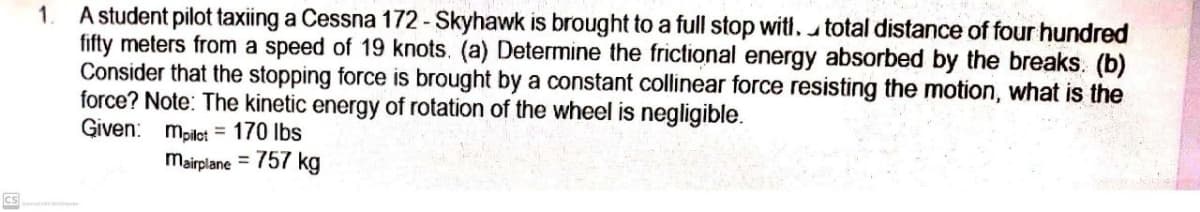 A student pilot taxiing a Cessna 172- Skyhawk is brought to a full stop witl. utotal distance of four hundred
fifty meters from a speed of 19 knots. (a) Determine the frictional energy absorbed by the breaks. (b)
Consider that the stopping force is brought by a constant collinear force resisting the motion, what is the
force? Note: The kinetic energy of rotation of the wheel is negligible.
Given: mpilot = 170 lbs
1.
mairplane = 757 kg
CS
