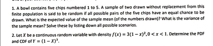 1. A bowl contains five chips numbered 1 to 5. A sample of two drawn without replacement from this
finite population is said to be random if all possible pairs of the five chips have an equal chance to be
drawn. What is the expected value of the sample mean (of the numbers drawn)? What is the variance of
the sample mean? Solve these by listing down all possible scenarios.
2. Let X be a continuous random variable with density f(x) = 3(1 - x)?,0 < x < 1. Determine the PDF
and CDF of Y = (1 – X)³.
