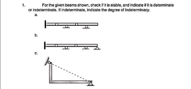 1.
For the given beams shown, check if it is stable, and indicate if it is determinate
or indeterminate. If indeterminate, indicate the degree of indeterminacy.
a.
b.
C.