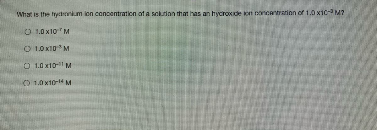 What is the hydronium ion concentration of a solution that has an hydroxide ion concentration of 1.0 x10-3 M?
O 1.0 x10-7 M
O 1.0 x10-3 M
O 1.0 x10 11 M
O 1.0 x10-14 M
