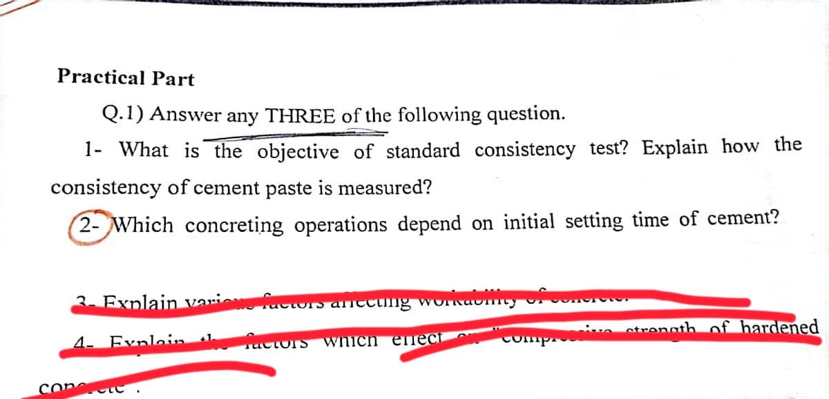 Practical Part
Q.1) Answer any THREE of the following question.
1- What is the objective of standard consistency test? Explain how the
consistency of cement paste is measured?
2- Which concreting operations depend on initial setting time of cement?
3. Explain various factors afecting workability of
4- Eynlain
St
fac
Tactors
which elect
comp
VI
ve strength of hardened